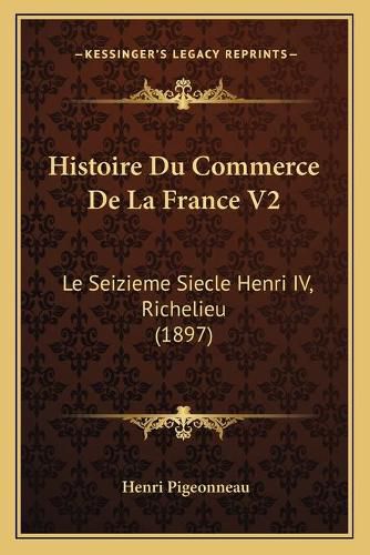 Histoire Du Commerce de La France V2: Le Seizieme Siecle Henri IV, Richelieu (1897)