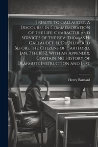 Cover image for Tribute to Gallaudet. A Discourse in Commemoration of the Life, Character and Services of the Rev. Thomas H. Gallaudet, Ll.D., Delivered Before the Citizens of Hartford, Jan. 7th, 1852. With an Appendix, Containing History of Deafmute Instruction and Inst