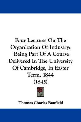 Cover image for Four Lectures On The Organization Of Industry: Being Part Of A Course Delivered In The University Of Cambridge, In Easter Term, 1844 (1845)