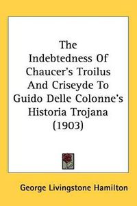 Cover image for The Indebtedness of Chaucer's Troilus and Criseyde to Guido Delle Colonne's Historia Trojana (1903)