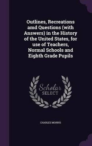 Outlines, Recreations AMD Questions (with Answers) in the History of the United States, for Use of Teachers, Normal Schools and Eighth Grade Pupils