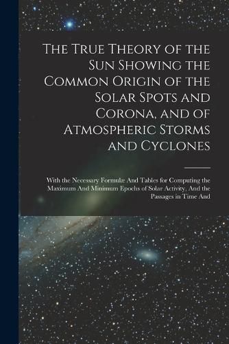 Cover image for The True Theory of the Sun Showing the Common Origin of the Solar Spots and Corona, and of Atmospheric Storms and Cyclones