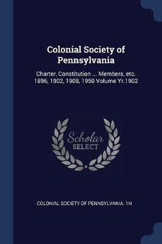 Colonial Society of Pennsylvania: Charter, Constitution ... Members, Etc. 1896, 1902, 1908, 1950 Volume Yr.1902