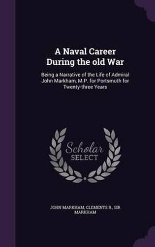 A Naval Career During the Old War: Being a Narrative of the Life of Admiral John Markham, M.P. for Portsmuth for Twenty-Three Years