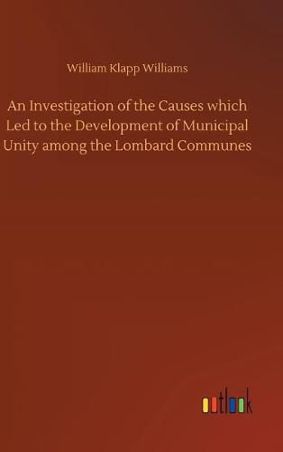 An Investigation of the Causes which Led to the Development of Municipal Unity among the Lombard Communes