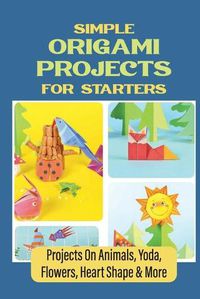 Cover image for Simple Origami Projects For Starters: Projects On Animals, Yoda, Flowers, Heart Shape & More
