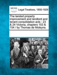 Cover image for The Landed Property Improvement and Landlord and Tenant Consolidation Acts: 23 & 24 Victoria, Chapters 153 & 154 / By Thomas de Moleyns.