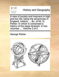 Cover image for A View of Society and Manners in High and Low Life; Being the Adventures in England, Ireland, ... &C. of Mr. G. Parker. in Which Is Comprised a History of the Stage Itinerant. in Two Volumes. ... Volume 2 of 2