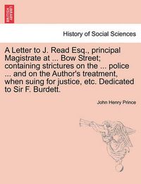 Cover image for A Letter to J. Read Esq., Principal Magistrate at ... Bow Street; Containing Strictures on the ... Police ... and on the Author's Treatment, When Suing for Justice, Etc. Dedicated to Sir F. Burdett.