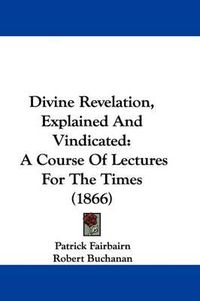 Cover image for Divine Revelation, Explained And Vindicated: A Course Of Lectures For The Times (1866)