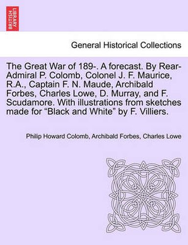The Great War of 189-. a Forecast. by Rear-Admiral P. Colomb, Colonel J. F. Maurice, R.A., Captain F. N. Maude, Archibald Forbes, Charles Lowe, D. Murray, and F. Scudamore. with Illustrations from Sketches Made for Black and White by F. Villiers.