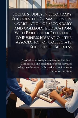 Cover image for Social Studies in Secondary Schools; the Commission on Correlation of Secondary and Collegiate Education, With Particular Reference to Business Education, the Association of Collegiate Schools of Business