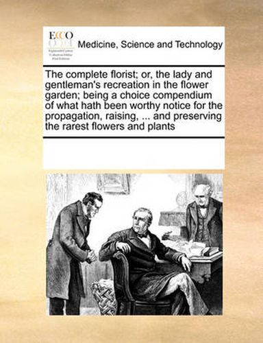 Cover image for The Complete Florist; Or, the Lady and Gentleman's Recreation in the Flower Garden; Being a Choice Compendium of What Hath Been Worthy Notice for the Propagation, Raising, ... and Preserving the Rarest Flowers and Plants