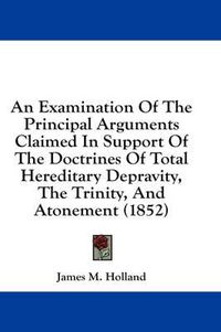 Cover image for An Examination of the Principal Arguments Claimed in Support of the Doctrines of Total Hereditary Depravity, the Trinity, and Atonement (1852)