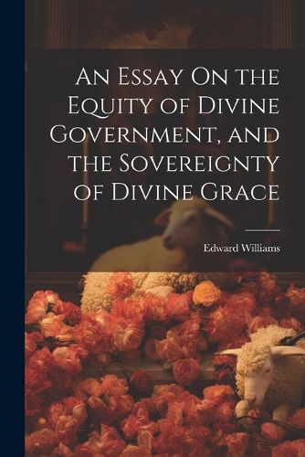 Cover image for An Essay On the Equity of Divine Government, and the Sovereignty of Divine Grace