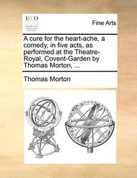 Cover image for A Cure for the Heart-Ache, a Comedy, in Five Acts, as Performed at the Theatre-Royal, Covent-Garden by Thomas Morton, ...