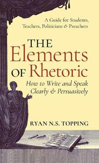 Cover image for Elements of Rhetoric: How to Write and Speak Clearly and Persuasively -- A Guide for Students, Teachers, Politicians & Preachers