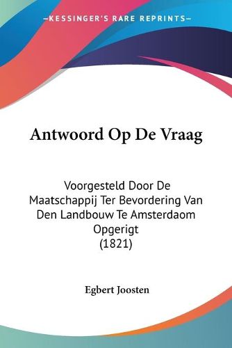 Cover image for Antwoord Op De Vraag: Voorgesteld Door De Maatschappij Ter Bevordering Van Den Landbouw Te Amsterdaom Opgerigt (1821)