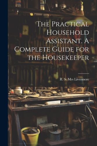 The Practical Household Assistant. A Complete Guide for the Housekeeper