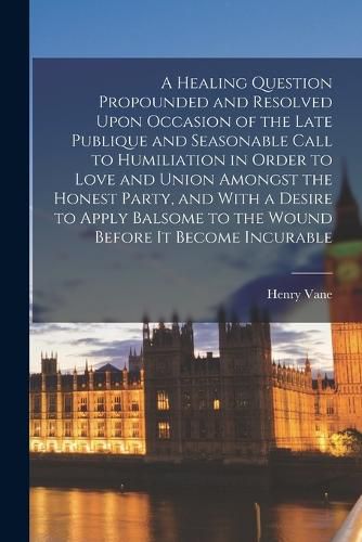 Cover image for A Healing Question Propounded and Resolved Upon Occasion of the Late Publique and Seasonable Call to Humiliation in Order to Love and Union Amongst the Honest Party, and With a Desire to Apply Balsome to the Wound Before it Become Incurable