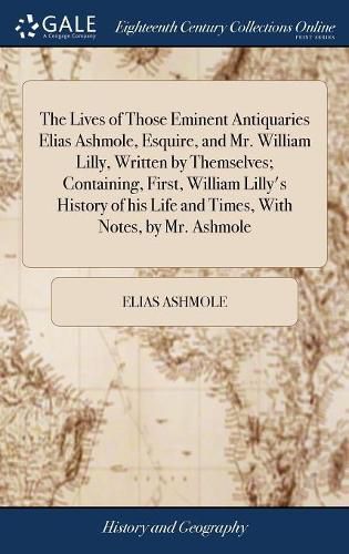 The Lives of Those Eminent Antiquaries Elias Ashmole, Esquire, and Mr. William Lilly, Written by Themselves; Containing, First, William Lilly's History of his Life and Times, With Notes, by Mr. Ashmole