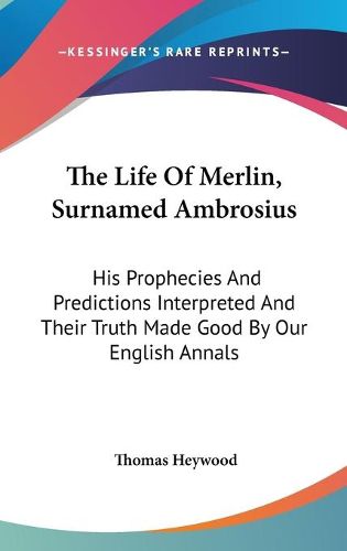 Cover image for The Life of Merlin, Surnamed Ambrosius: His Prophecies and Predictions Interpreted and Their Truth Made Good by Our English Annals