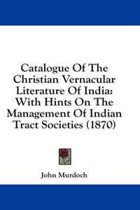 Cover image for Catalogue of the Christian Vernacular Literature of India: With Hints on the Management of Indian Tract Societies (1870)