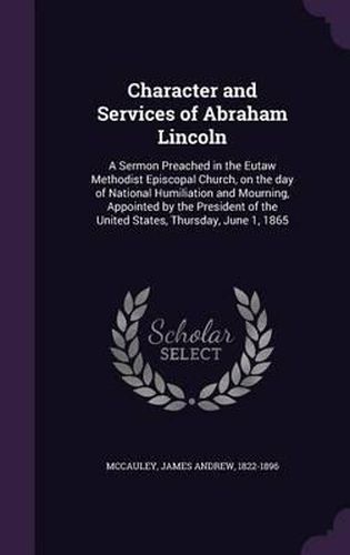 Cover image for Character and Services of Abraham Lincoln: A Sermon Preached in the Eutaw Methodist Episcopal Church, on the Day of National Humiliation and Mourning, Appointed by the President of the United States, Thursday, June 1, 1865