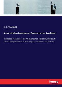 Cover image for An Australian Language as Spoken by the Awabakal,: the people of Awaba, or lake Macquarie (near Newcastle, New South Wales) being an account of their language, traditions, and customs