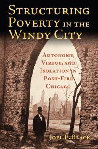 Cover image for Structuring Poverty in the Windy City: Autonomy, Virtue, and Isolation in Post-Fire Chicago