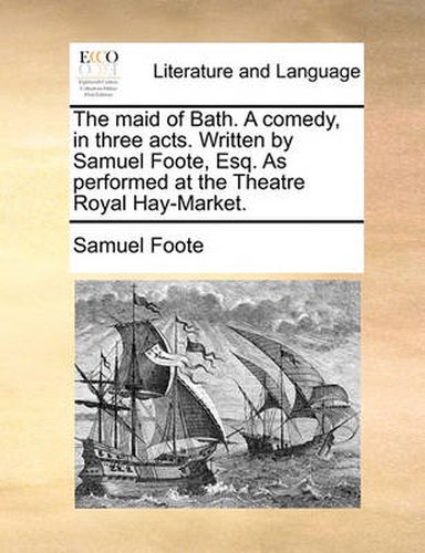 Cover image for The Maid of Bath. a Comedy, in Three Acts. Written by Samuel Foote, Esq. as Performed at the Theatre Royal Hay-Market.