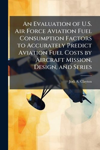 Cover image for An Evaluation of U.S. Air Force Aviation Fuel Consumption Factors to Accurately Predict Aviation Fuel Costs by Aircraft Mission, Design, and Series