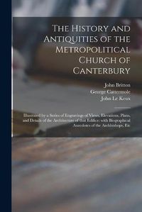 Cover image for The History and Antiquities of the Metropolitical Church of Canterbury; Illustrated by a Series of Engravings of Views, Elevations, Plans, and Details of the Architecture of That Edifice: With Biographical Anecdotes of the Archbishops, Etc