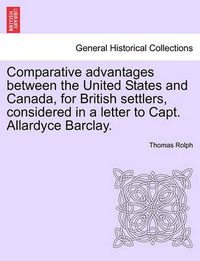 Cover image for Comparative Advantages Between the United States and Canada, for British Settlers, Considered in a Letter to Capt. Allardyce Barclay.