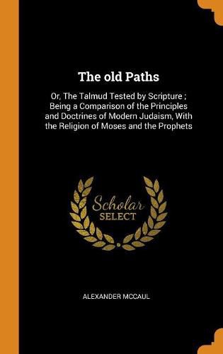 The Old Paths: Or, the Talmud Tested by Scripture; Being a Comparison of the Principles and Doctrines of Modern Judaism, with the Religion of Moses and the Prophets