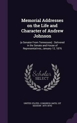 Cover image for Memorial Addresses on the Life and Character of Andrew Johnson: (A Senator from Tennessee): Delivered in the Senate and House of Representatives, January 12, 1876