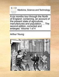 Cover image for A Six Months Tour Through the North of England: Containing, an Account of the Present State of Agriculture, Manufactures and Population, ... the Second Edition, Corrected and Enlarged. Volume 1 of 4