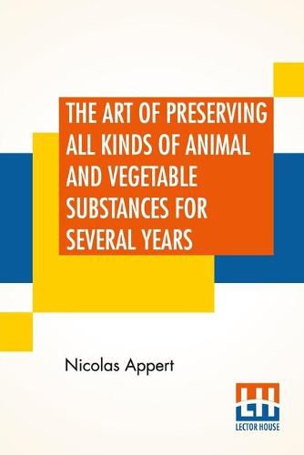 Cover image for The Art Of Preserving All Kinds Of Animal And Vegetable Substances For Several Years: A Work Published By Order Of The French Minister Of The Interior, By M. Appert. Translated From The French. On The Report Of The Board Of Arts And Manufactures,