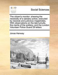 Cover image for The Citizen's Monitor: Shewing the Necessity of a Salutary Police, Executed by Resolute and Judicious Magistrates, with Observations on the Late Tumults, the Merits of the Soldiery, and the London Volunteer Police Guard 29 Letters