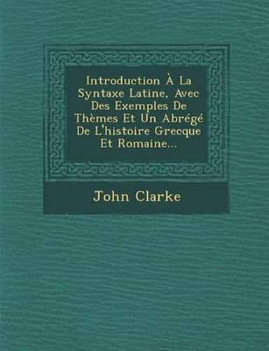 Introduction a la Syntaxe Latine, Avec Des Exemples de Themes Et Un Abrege de L'Histoire Grecque Et Romaine...