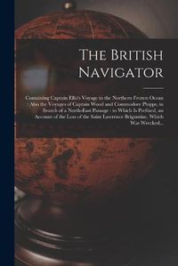 Cover image for The British Navigator [microform]: Containing Captain Ellis's Voyage to the Northern Frozen Ocean: Also the Voyages of Captain Wood and Commodore Phipps, in Search of a North-east Passage: to Which is Prefixed, an Account of the Loss of the Saint...