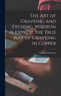 Cover image for The Art of Graveing and Etching, Wherein Is Exprest the True Way of Graveing in Copper