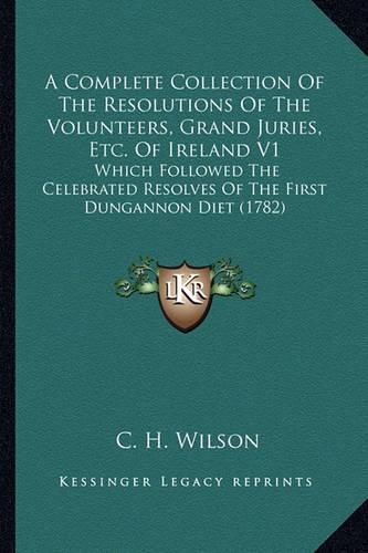 Cover image for A Complete Collection of the Resolutions of the Volunteers, Grand Juries, Etc. of Ireland V1: Which Followed the Celebrated Resolves of the First Dungannon Diet (1782)