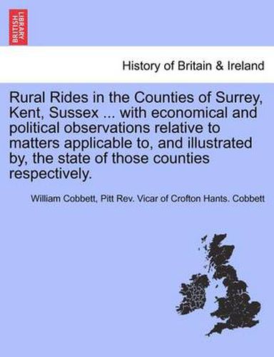 Rural Rides in the Counties of Surrey, Kent, Sussex ... with Economical and Political Observations Relative to Matters Applicable To, and Illustrated By, the State of Those Counties Respectively.