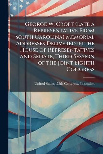 Cover image for George W. Croft (Late a Representative from South Carolina) Memorial Addresses Delivered in the House of Representatives and Senate, Third Session of the Joint Eighth Congress