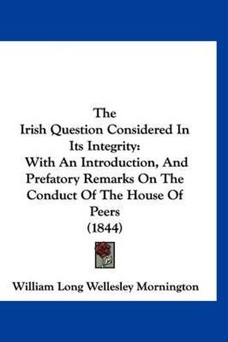 Cover image for The Irish Question Considered in Its Integrity: With an Introduction, and Prefatory Remarks on the Conduct of the House of Peers (1844)