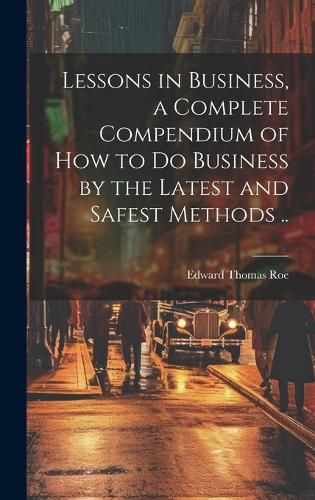 Cover image for Lessons in Business, a Complete Compendium of how to do Business by the Latest and Safest Methods ..