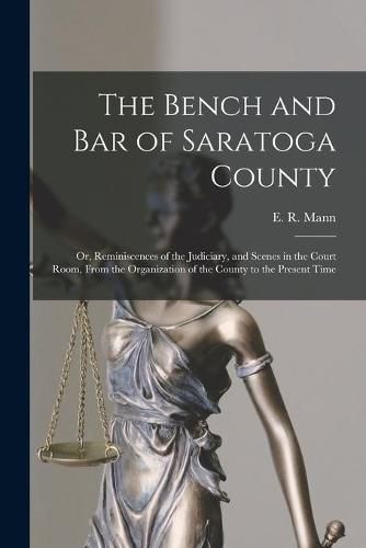 Cover image for The Bench and Bar of Saratoga County: or, Reminiscences of the Judiciary, and Scenes in the Court Room, From the Organization of the County to the Present Time