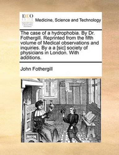 The Case of a Hydrophobia. by Dr. Fothergill. Reprinted from the Fifth Volume of Medical Observations and Inquiries. by A A [Sic] Society of Physicians in London. with Additions.