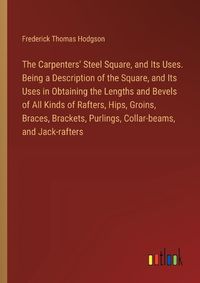 Cover image for The Carpenters' Steel Square, and Its Uses. Being a Description of the Square, and Its Uses in Obtaining the Lengths and Bevels of All Kinds of Rafters, Hips, Groins, Braces, Brackets, Purlings, Collar-beams, and Jack-rafters